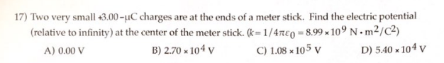 17) Two very small +3.00-µC charges are at the ends of a meter stick. Find the electric potential
(relative to infinity) at the center of the meter stick. (k=1/47e0=8.99x109 Nm2/C²)
A) 0.00 V
B) 2.70 x 104 V
C) 1.08 x 105 V
D) 5.40 x 104 V