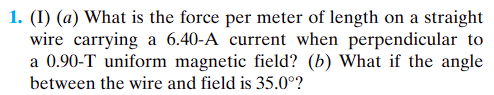1. (1) (a) What is the force per meter of length on a straight
wire carrying a 6.40-A current when perpendicular to
a 0.90-T uniform magnetic field? (b) What if the angle
between the wire and field is 35.0°?