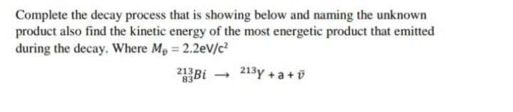 Complete the decay process that is showing below and naming the unknown
product also find the kinetic energy of the most energetic product that emitted
during the decay. Where Mp 2.2eV/c?
21 Bi
213y +a +i
