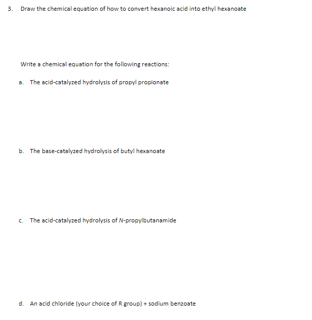 3.
Draw the chemical equation of how to convert hexanoic acid into ethyl hexanoate
Write a chemical equation for the following reactions:
a. The acid-catalyzed hydrolysis of propyl propionate
b. The base-catalyzed hydrolysis of butyl hexanoate
c. The acid-catalyzed hydrolysis of N-propylbutanamide
d. An acid chloride (your choice of R group) + sodium benzoate
