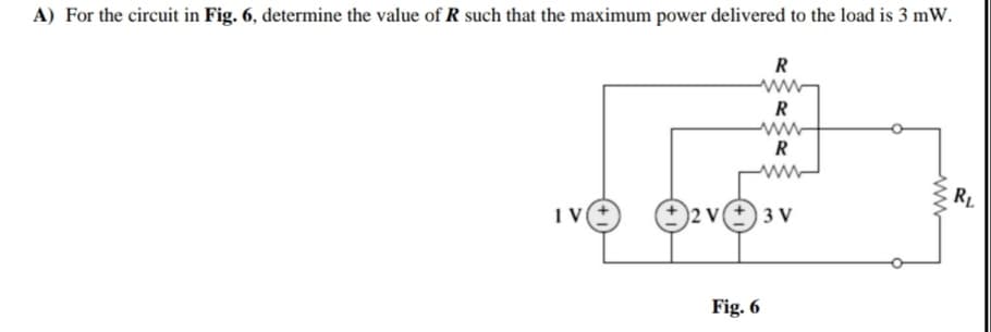 A) For the circuit in Fig. 6, determine the value of R such that the maximum power delivered to the load is 3 mW.
R
ww-
R
ww
R
RL
O2 ve 3 v
Fig. 6
