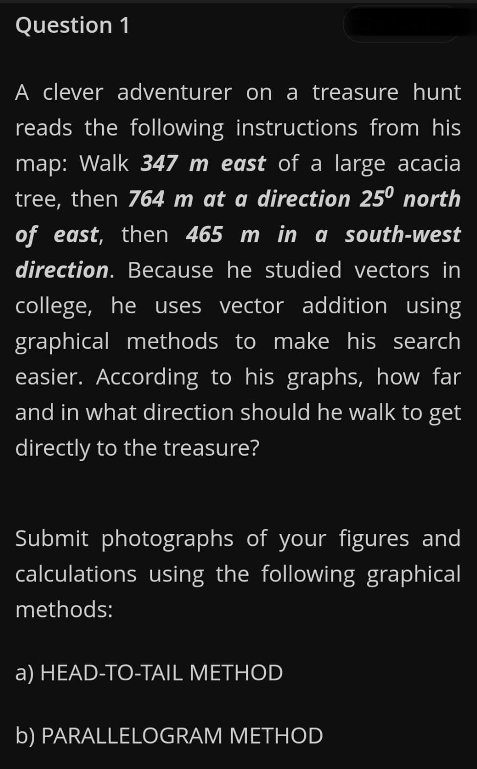 Question 1
A clever adventurer on a treasure hunt
reads the following instructions from his
map: Walk 347 m east of a large acacia
tree, then 764 m at a direction 25º north
of east, then 465 m in a south-west
direction. Because he studied vectors in
college, he uses vector addition using
graphical methods to make his search
easier. According to his graphs, how far
and in what direction should he walk to get
directly to the treasure?
Submit photographs of your figures and
calculations using the following graphical
methods:
a) HEAD-TO-TAIL METHOD
b) PARALLELOGRAM METHOD
