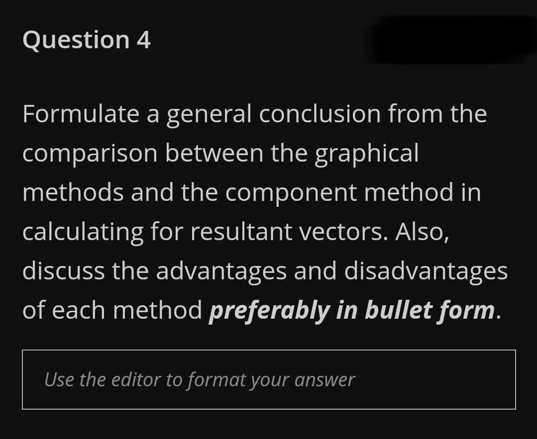 Question 4
Formulate a general conclusion from the
comparison between the graphical
methods and the component method in
calculating for resultant vectors. Also,
discuss the advantages and disadvantages
of each method preferably in bullet form.
Use the editor to format your answer
