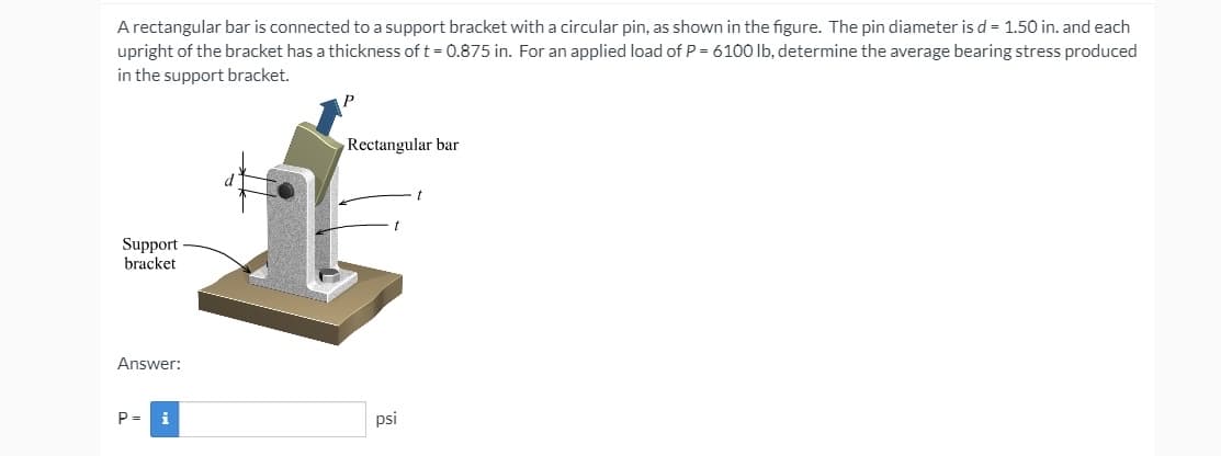 A rectangular bar is connected to a support bracket with a circular pin, as shown in the figure. The pin diameter is d = 1.50 in. and each
upright of the bracket has a thickness of t = 0.875 in. For an applied load of P = 6100 lb, determine the average bearing stress produced
in the support bracket.
P
Rectangular bar
Support
bracket
Answer:
P =
i
psi
