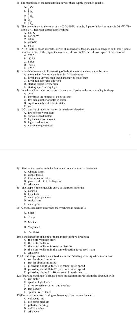 1) The magnitude of the resultant flux in two phase supply system is equal to:
A.
Pm
B. Pm
.
Pm
C.
D. Фи
E. 30m
2) The power input to the rotor of a 400 V, 50.Hz, 6-pole, 3-phase induction motor is 20 kW. The
slip is 3%. The rotor copper losses will be:
A. 600 W
B. 666.66 W
C. 60 W
D. 6000 W
E. 66 W
3) A 12 - pole, 3-phase alternator driven at a speed of 500 r.p.m. supplies power to an 8-pole 3-phase
2
induction motor. If the slip of the motor, at full-load is 3%, the full-load speed of the motor is:
A. 727.5
B. 827.5
C. 888.5
D. 626.5
E. 226.5
4) It is advisable to avoid line-starting of induction motor and use starter because:
A. motor takes five to seven times its full load current
B. it will pick-up very high speed and may go out of step
C. it will run in reverse direction
D. starting torque is very high
E. starting speed is very high
5) In a three-phase induction motor, the number of poles in the rotor winding is always:
A. zero
B. more than the number of poles
C. less than number of poles in stator
D. equal to number of poles in stator
E. two
6) DOL starting of induction motors is usually restricted to:
A. low horsepower motors
B. variable speed motors
C. high horsepower motors
D. high speed motors
A. variable torque motors
in stator
1
7) Short-circuit test on an induction motor cannot be used to determine:
A. windage losses
B. copper losses
C. transformation ratio
D. power scale of circle diagram
E. All above
8) The shape of the torque/slip curve of induction motor is:
A. parabola
B. hyperbola
C. rectangular parabola
D. straigth line
E. rectangular
9) A brushless exciter used when the synchronous machine is:
A. Small
B. Large
C. Medium
D. Very small
E. All above
10) If the capacitor of a single-phase motor is short-circuited:
A. the motor will not start
B. the motor will run
C. the motor will run in reverse direction
D. the motor will run in the same direction at reduced r.p.m.
E. All above
11) A centrifugal switch is used to dis- connect 'starting winding when motor has:
A. run for about 1 minute
B. run for about 5 minutes
C. picked up about 50 to 70 per cent of rated speed
D. picked up about 10 to 25 per cent of rated speed
E. picked up about 0 to 10 per cent of rated speed
12)If starting winding of a single-phase induction motor is left in the circuit, it will:
A. run faster
B. spark at light loads
C. draw excessive current and overheat
D. run slower
E. spark at rated loads
13)The capacitors used in single-phase capacitor motors have no:
A. voltage rating
B. dielectric medium
C. polarity marking
D. definite value
E. All above
