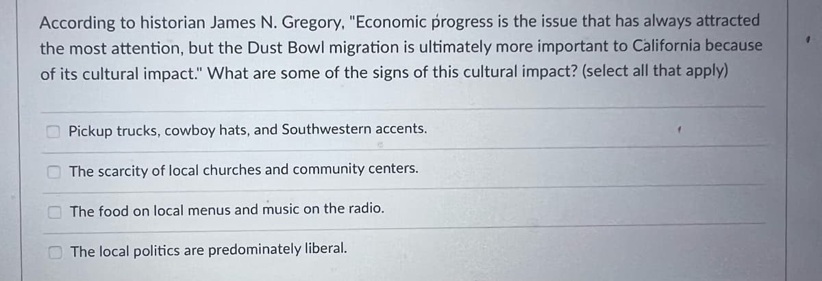 According to historian James N. Gregory, "Economic progress is the issue that has always attracted
the most attention, but the Dust Bowl migration is ultimately more important to California because
of its cultural impact." What are some of the signs of this cultural impact? (select all that apply)
Pickup trucks, cowboy hats, and Southwestern accents.
The scarcity of local churches and community centers.
The food on local menus and music on the radio.
The local politics are predominately liberal.