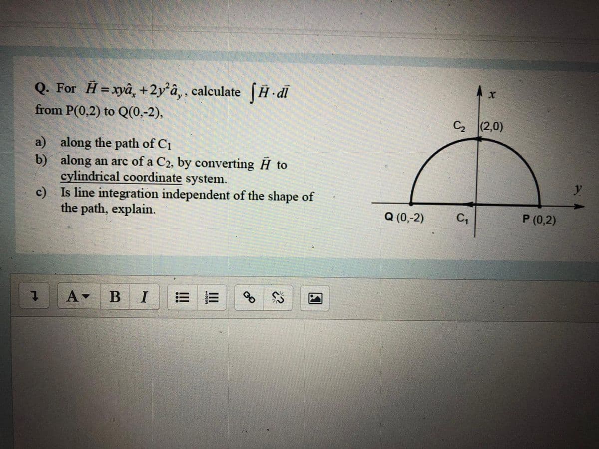 Q. For H=xyâ, +2y°â‚, calculate H dl
from P(0,2) to Q(0,-2),
C2 (2,0)
a) along the path of C1
b) along an arc of a C2, by converting H to
cylindrical coordinate system.
c) Is line integration independent of the shape of
the path, explain.
Q (0,-2)
C,
P (0,2)
В I
三
II
!!!
