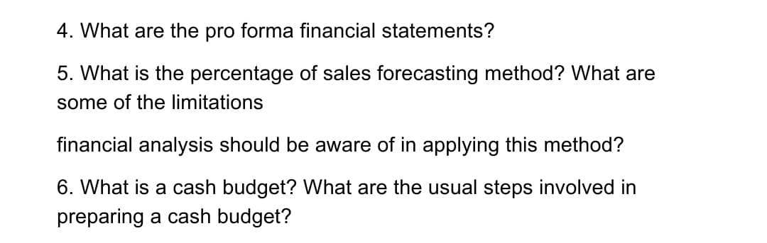 4. What are the pro forma financial statements?
5. What is the percentage of sales forecasting method? What are
some of the limitations
financial analysis should be aware of in applying this method?
6. What is a cash budget? What are the usual steps involved in
preparing a cash budget?
