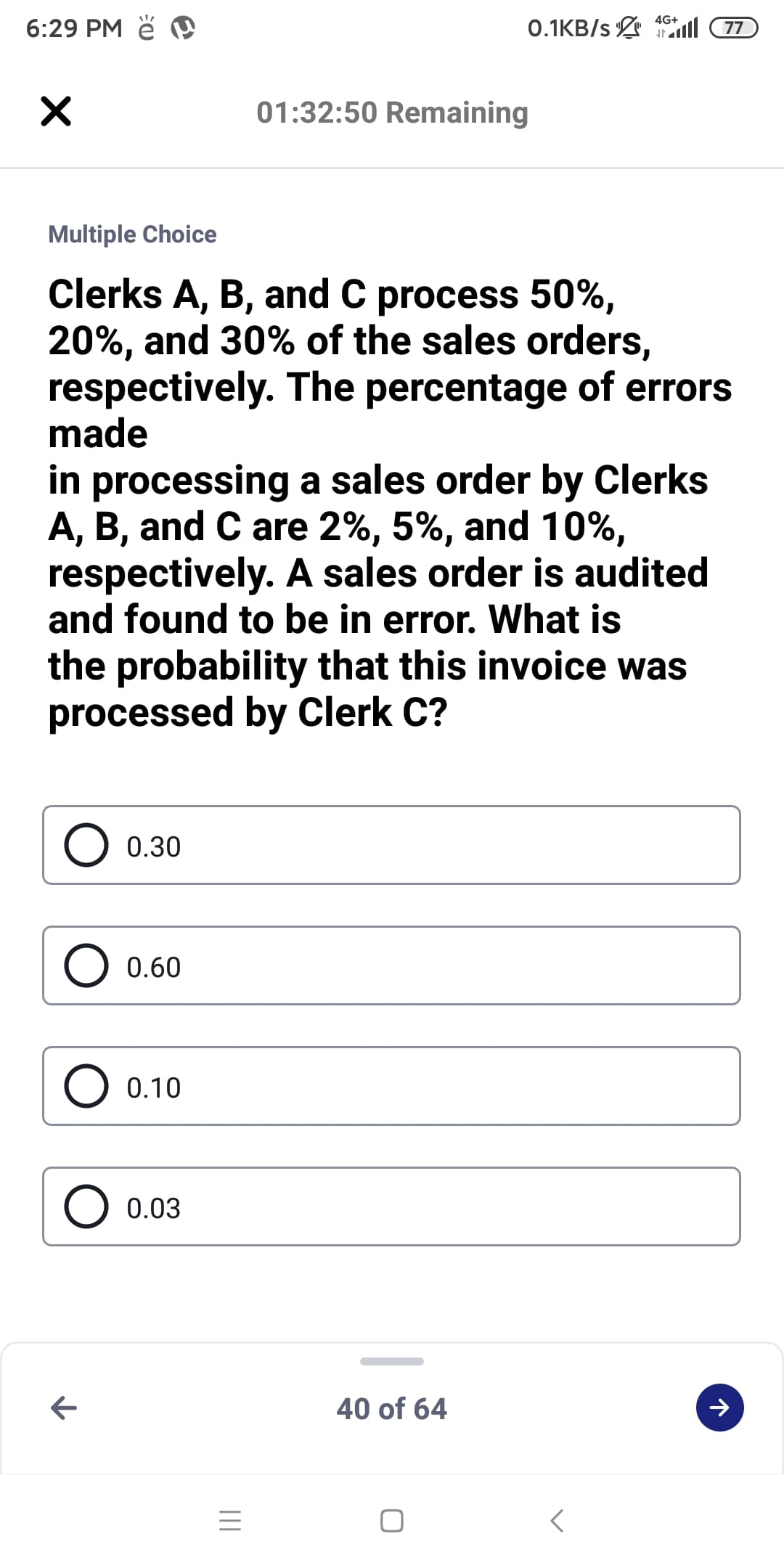 4G+
6:29 PM ě
0.1KB/s ll 77
01:32:50 Remaining
Multiple Choice
Clerks A, B, and C process 50%,
20%, and 30% of the sales orders,
respectively. The percentage of errors
made
in processing a sales order by Clerks
A, B, and C are 2%, 5%, and 10%,
respectively. A sales order is audited
and found to be in error. What is
the probability that this invoice was
processed by Clerk C?
O 0.30
O 0.60
O 0.10
0.03
40 of 64
II
