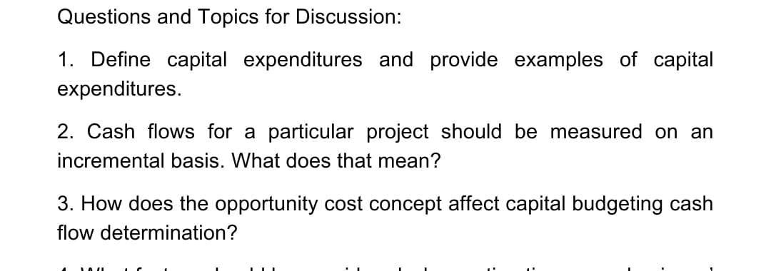 Questions and Topics for Discussion:
1. Define capital expenditures and provide examples of capital
expenditures.
2. Cash flows for a particular project should be measured on an
incremental basis. What does that mean?
3. How does the opportunity cost concept affect capital budgeting cash
flow determination?
