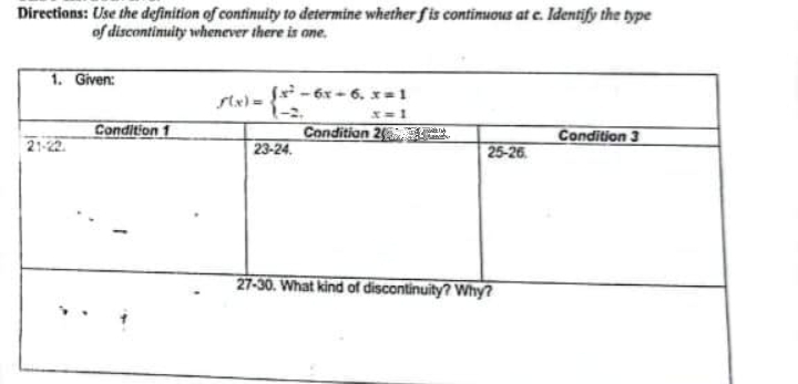 Directions: Use the definition of continuity to determine whetherfis contimuous at e. Identify the type
of discontimuity whenever there is one.
1. Given:
f-6x-6, x=1
ste) = {*-
Condition 1
Condition 2
Condition 3
23-24.
25-26
27-30. What kind of discontinuity? Why
