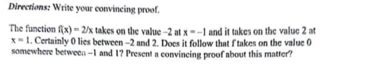 Directions: Write your convincing proof.
The function f(x) = 2/x takes on the value-2 at x--1 and it takes on the valuc 2 at
x= 1. Certainly 0 lies between-2 and 2. Does it follow that f takes on the value 0
somewhere between-1 and 1? Present a convincing proof about this matter?

