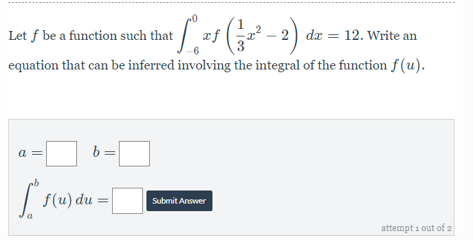 Let f be a function such that
xf
„2
- 2) dx = 12. Write an
3
-6
equation that can be inferred involving the integral of the function f (u).
a =
f(u) du
Submit Answer
attempt 1 out of 2
