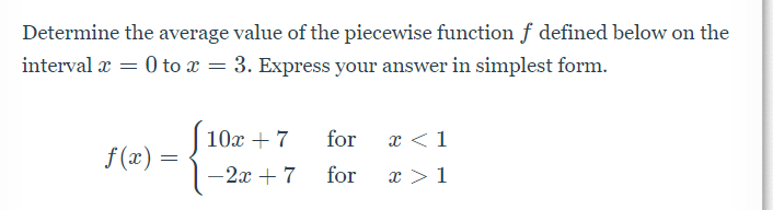 Determine the average value of the piecewise function f defined below on the
interval x = 0 to x = 3. Express your answer in simplest form.
10x + 7
for
x <1
f (x) =
-2x + 7
for
x >1
