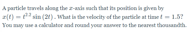 A particle travels along the x-axis such that its position is given by
x(t) = t2.2 sin (2t) . What is the velocity of the particle at time t = 1.5?
You may use a calculator and round your answer to the nearest thousandth.
