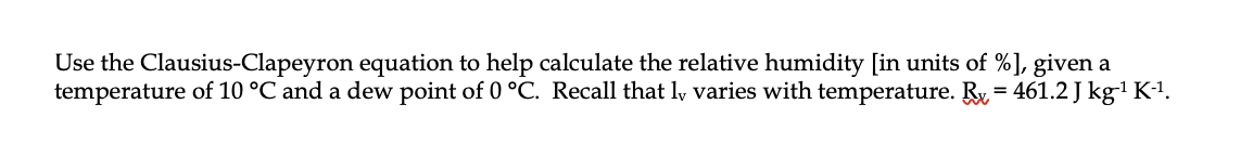 Use the Clausius-Clapeyron equation to help calculate the relative humidity [in units of %], given a
temperature of 10 °C and a dew point of 0 °C. Recall that ly varies with temperature. Ry = 461.2 J kg' K-1.
