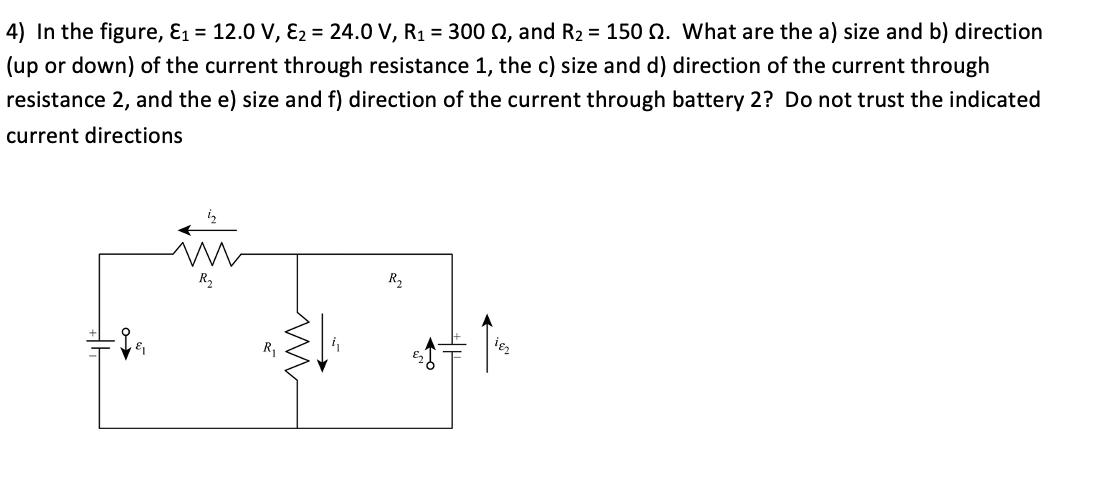 4) In the figure, E1 = 12.0 V, E2 = 24.0 V, R1 = 300 N, and R2 = 150 Q. What are the a) size and b) direction
(up or down) of the current through resistance 1, the c) size and d) direction of the current through
resistance 2, and the e) size and f) direction of the current through battery 2? Do not trust the indicated
current directions
R,
R2
R,
