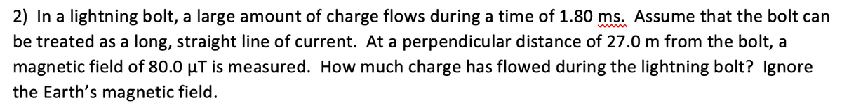 2) In a lightning bolt, a large amount of charge flows during a time of 1.80 ms. Assume that the bolt can
be treated as a long, straight line of current. At a perpendicular distance of 27.0 m from the bolt, a
magnetic field of 80.0 µT is measured. How much charge has flowed during the lightning bolt? Ignore
the Earth's magnetic field.
