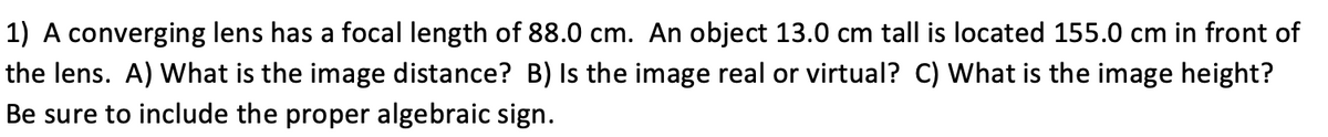 1) A converging lens has a focal length of 88.0 cm. An object 13.0 cm tall is located 155.0 cm in front of
the lens. A) What is the image distance? B) Is the image real or virtual? C) What is the image height?
Be sure to include the proper algebraic sign.
