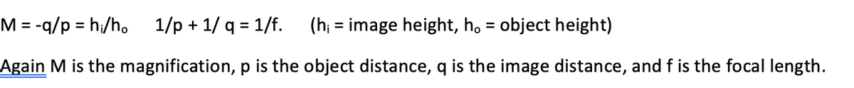 M = -q/p = hi/h.
1/p + 1/ q = 1/f.
(h; = image height, h, = object height)
%D
%3D
%3D
%3D
Again M is the magnification, p is the object distance, q is the image distance, and f is the focal length.

