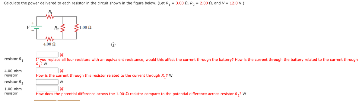 Calculate the power delivered to each resistor in the circuit shown in the figure below. (Let R, = 3.00 N, R, = 2.00 N, and V = 12.0 V.)
R
+
V
R2
-1.00 N
4.00 N
resistor R.
1
If you replace all four resistors with an equivalent resistance, would this affect the current through the battery? How is the current through the battery related to the current through
R,? W
4.00-ohm
resistor
How is the current through this resistor related to the current through R,? W
resistor R2
W
1.00-ohm
resistor
How does the potential difference across the 1.00-2 resistor compare to the potential difference across resistor R,?
W

