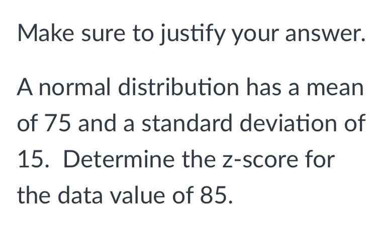 Make sure to justify your answer.
A normal distribution has a mean
of 75 and a standard deviation of
15. Determine the z-score for
the data value of 85.
