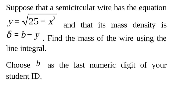 Suppose that a semicircular wire has the equation
y= 25 - x and that its mass density is
O = b- y. Find the mass of the wire using the
line integral.
Choose b as the last numeric digit of your
student ID.

