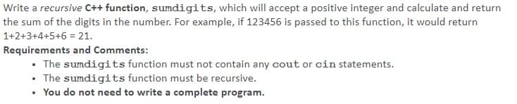 Write a recursive C++ function, sumdigits, which will accept a positive integer and calculate and return
the sum of the digits in the number. For example, if 123456 is passed to this function, it would return
1+2+3+4+5+6 = 21.
Requirements and Comments:
The sumdigits function must not contain any cout or cin statements.
• The sumdigits function must be recursive.
You do not need to write a complete program.
