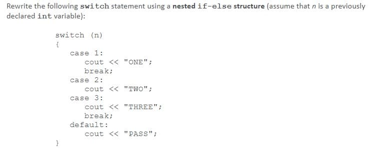 Rewrite the following switch statement using a nested if-else structure (assume that n is a previously
declared int variable):
switch (n)
case 1:
cout << "ONE";
break;
case 2:
cout << "TWO";
case 3:
cout << "THREE";
break;
default:
cout << "PASS";
