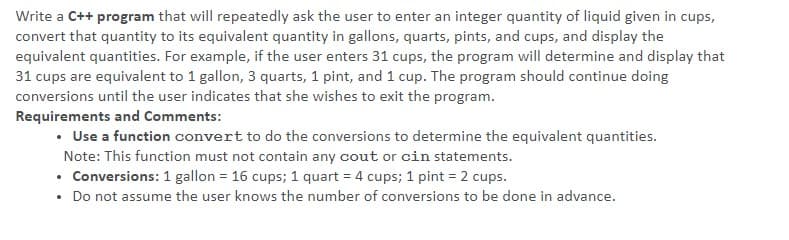 Write a C++ program that will repeatedly ask the user to enter an integer quantity of liquid given in cups,
convert that quantity to its equivalent quantity in gallons, quarts, pints, and cups, and display the
equivalent quantities. For example, if the user enters 31 cups, the program will determine and display that
31 cups are equivalent to 1 gallon, 3 quarts, 1 pint, and 1 cup. The program should continue doing
conversions until the user indicates that she wishes to exit the program.
Requirements and Comments:
• Use a function convert to do the conversions to determine the equivalent quantities.
Note: This function must not contain any cout or cin statements.
• Conversions: 1 gallon = 16 cups; 1 quart = 4 cups; 1 pint = 2 cups.
• Do not assume the user knows the number of conversions to be done in advance.

