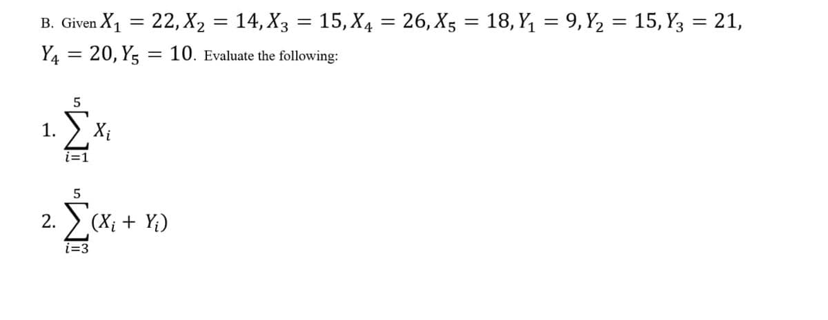 B. Given X1 = 22, X2 = 14, X3 = 15, X4 = 26, X5 = 18, Y, = 9, Y2 = 15, Y3 = 21,
%3D
Y4 = 20, Y5 = 10. Evaluate the following:
1.
Xi
i=1
2.
> (Xị + Y;)
i=3
