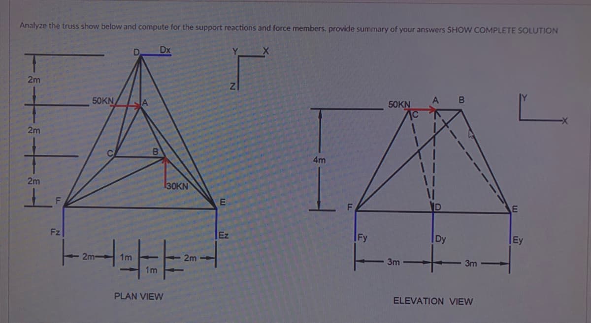 Analyze the truss show below and compute for the support reactions and force members. provide summary of your answers SHOW COMPLETE SOLUTION
Dx
2m
50KN
50KN
2m
4m
2m
30KN
F\
Fz
Ez
Fy
Dy
Ey
- 2m
1m
2m
3m
3m
1m
PLAN VIEW
ELEVATION VIEW
