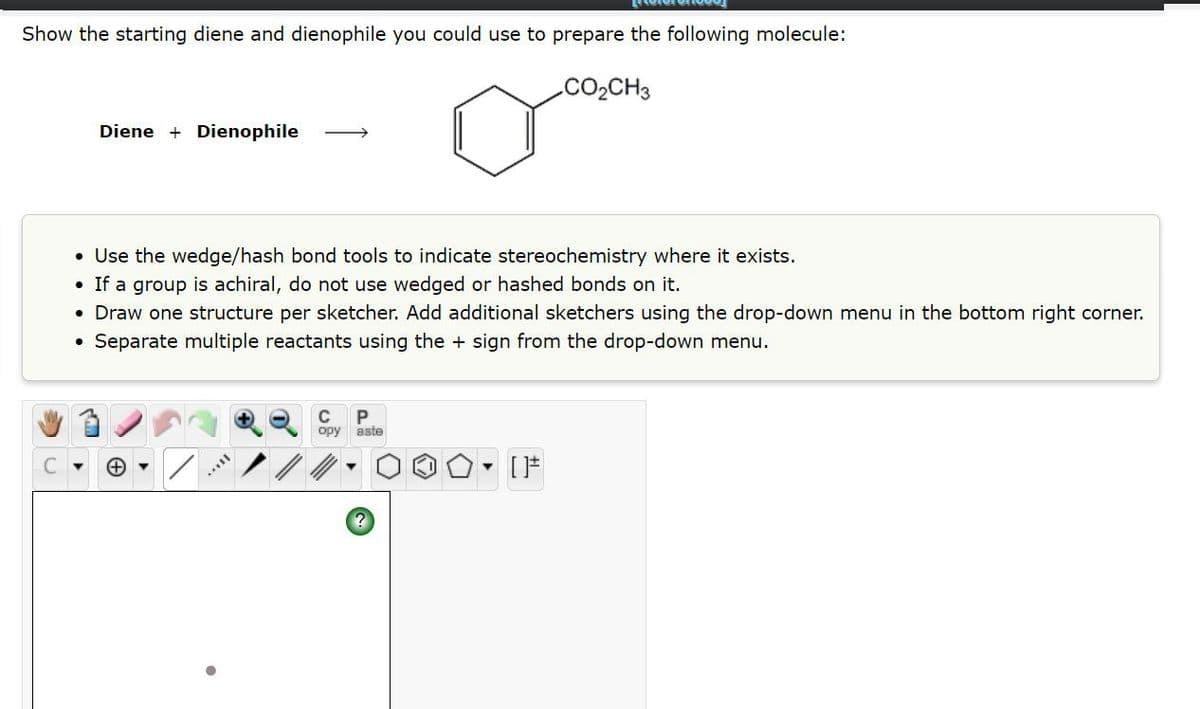 Show the starting diene and dienophile you could use to prepare the following molecule:
Diene Dienophile
CO₂CH3
• Use the wedge/hash bond tools to indicate stereochemistry where it exists.
If a group is achiral, do not use wedged or hashed bonds on it.
• Draw one structure per sketcher. Add additional sketchers using the drop-down menu in the bottom right corner.
• Separate multiple reactants using the + sign from the drop-down menu.
C▾ →
C
opy
P
aste
[ ]#
?