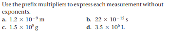 Use the prefix multipliers to express each measurement without
exponents.
a. 1.2 x 10-9 m
b. 22 x 10-1 s
c. 1.5 x 10°g
d. 3.5 x 10°L
