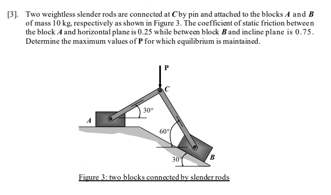 [3]. Two weightless slender rods are connected at Cby pin and attached to the blocks A and B
of mass 10 kg, respectively as shown in Figure 3. The coefficient of static friction between
the block A and horizontal plane is 0.25 while between block Band incline plane is 0.75.
Determine the maximum values of P for which equilibrium is maintained.
P
30°
60°
309
Figure 3: two blocks connected by slender rods
