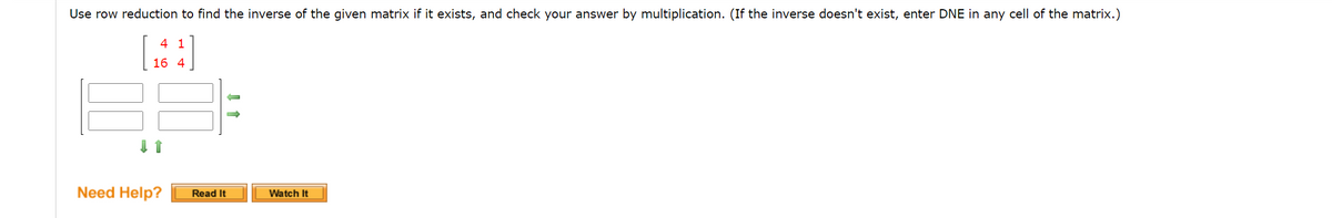 Use row reduction to find the inverse of the given matrix if it exists, and check your answer by multiplication. (If the inverse doesn't exist, enter DNE in any cell of the matrix.)
4 1
16 4
Need Help?
Read It
Watch It
