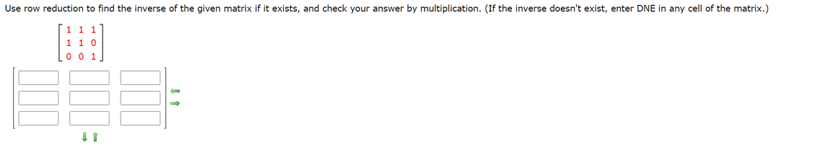 Use row reduction to find the inverse of the given matrix if it exists, and check your answer by multiplication. (If the inverse doesn't exist, enter DNE in any cell of the matrix.)
1 1 1
1 1 0
0 0 1
