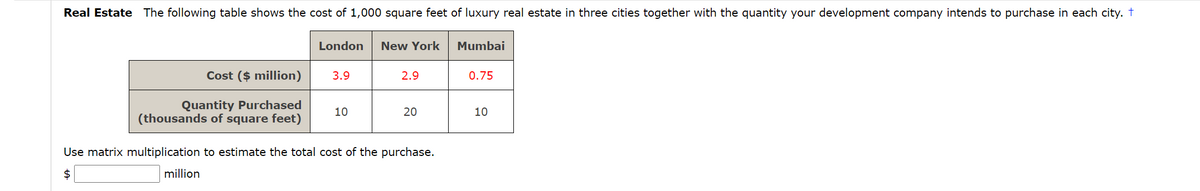 Real Estate The following table shows the cost of 1,000 square feet of luxury real estate in three cities together with the quantity your development company intends to purchase in each city. t
London
New York
Mumbai
Cost ($ million)
3.9
2.9
0.75
Quantity Purchased
(thousands of square feet)
10
20
10
Use matrix multiplication to estimate the total cost of the purchase.
$
million
