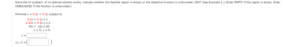 Solve the LP problem. If no optimal solution exists, indicate whether the feasible region is empty or the objective function is unbounded. HINT [See Example 1.] (Enter EMPTY if the region is empty. Enter
UNBOUNDED if the function is unbounded.)
Minimize c = 0.2x + 0.3y subject to
0.2x + 0.1y 2 1
0.15x + 0.3y2 1.5
10x + 10y 2 80
x 2 0, y 2 0.
C =
(х, у) %3
