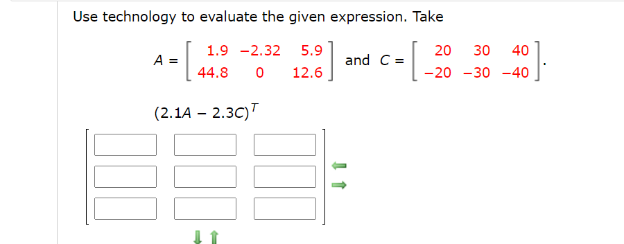 Use technology to evaluate the given expression. Take
1.9 -2.32
5.9
20
30
40
A =
and C =
44.8
12.6
-20 -30 -40
(2.1A – 2.3C)T
