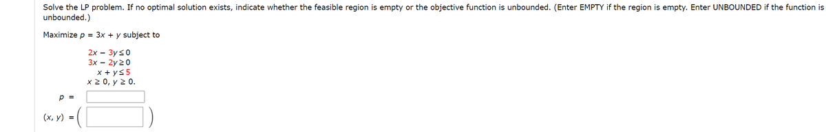 Solve the LP problem. If no optimal solution exists, indicate whether the feasible region is empty or the objective function is unbounded. (Enter EMPTY if the region is empty. Enter UNBOUNDED if the function is
unbounded.)
Maximize p = 3x + y subject to
2x – 3y<0
Зх — 2y 20
x + y55
x 2 0, y 2 0.
p =
(х, у) %3
