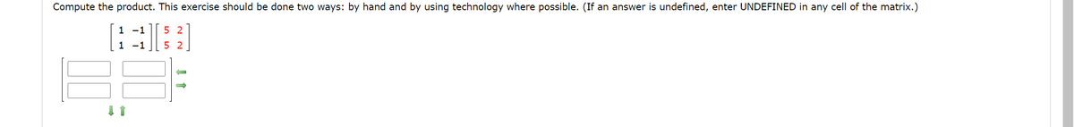 Compute the product. This exercise should be done two ways: by hand and by using technology where possible. (If an answer is undefined, enter UNDEFINED in any cell of the matrix.)
1 -1
5 2
1 -1
5 2
