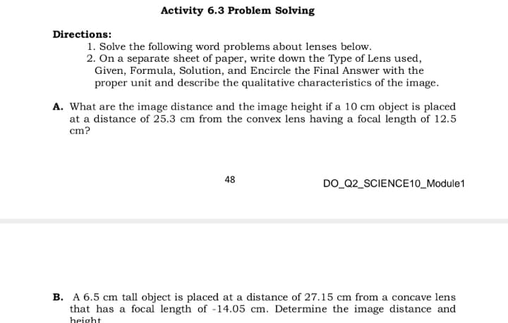 Activity 6.3 Problem Solving
Directions:
1. Solve the following word problems about lenses below.
2. On a separate sheet of paper, write down the Type of Lens used,
Given, Formula, Solution, and Encircle the Final Answer with the
proper unit and describe the qualitative characteristics of the image.
A. What are the image distance and the image height if a 10 cm object is placed
at a distance of 25.3 cm from the convex lens having a focal length of 12.5
cm?
48
DO_Q2_SCIENCE10_Module1
B. A 6.5 cm tall object is placed at a distance of 27.15 cm from a concave lens
that has a focal length of -14.05 cm. Determine the image distance and
height
