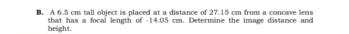 B. A 6.5 cm tall object is placed at a distance of 27.15 cm from a concave lens
that has a focal length of -14.05 cm. Determine the image distance and
height.
