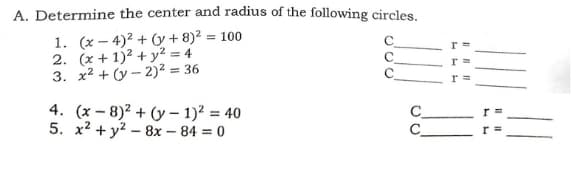 A. Determine the center and radius of the following circles.
1. (x – 4)2 + y + 8)² = 100
2. (x + 1)² + y² = 4
3. x² + (y – 2)² = 36
4. (x – 8)2 + (y – 1)² = 40
5. x2 + y? – 8x – 84 = 0
C
C
r =
