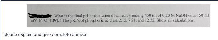 What is the final pH of a solution obtained by mixing 450 ml of 0.20 M NaOH with 150 ml
of 0.10 M H&PO.? The pKa's of phosphoric acid are 2.12, 7.21, and 12.32. Show all calculations.
please explain and give complete answer
