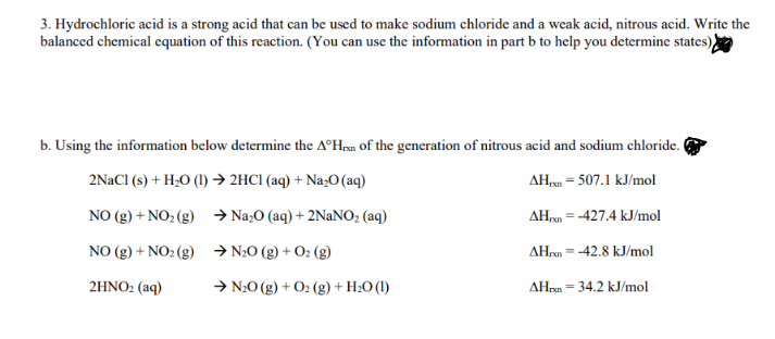 3. Hydrochloric acid is a strong acid that can be used to make sodium chloride and a weak acid, nitrous acid. Write the
balanced chemical equation of this reaction. (You can use the information in part b to help you determine states),
b. Using the information below determine the AºHrn of the gencration of nitrous acid and sodium chloride.
2NACI (s) + H;O (1) → 2HCI (aq) + Na;O (aq)
AH, = 507.1 kJ/mol
NO (g) + NO2 (g) → Na;O (aq) + 2NaNO; (aq)
AH,n = -427.4 kJ/mol
NO (g) + NO2 (g) →N20 (g) +
AHrxn = -42.8 kJ/mol
(8)
2HNO2 (aq)
→ N20 (g) + O2 (g) + H2O (I)
AHrn = 34.2 kJ/mol
