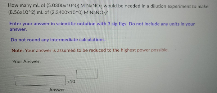 How many mL of (5.0300x10^0) M NANO3 would be needed in a dilution experiment to make
(8.56x10^2) mL of (2.3400x10^0) M NANO3?
Enter your answer in scientific notation with 3 sig figs. Do not include any units in your
answer.
Do not round any intermediate calculations.
Note: Your answer is assumed to be reduced to the highest power possible.
Your Answer:
x10
Answer
