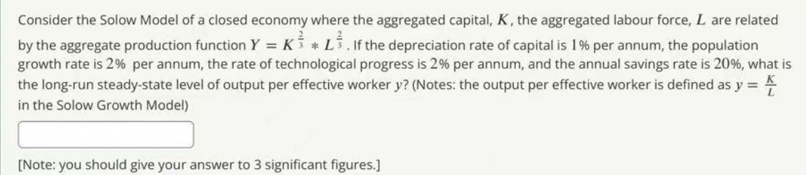 Consider the Solow Model of a closed economy where the aggregated capital, K, the aggregated labour force, L are related
by the aggregate production function Y = K3 * L3, If the depreciation rate of capital is 1% per annum, the population
growth rate is 2% per annum, the rate of technological progress is 2% per annum, and the annual savings rate is 20%, what is
the long-run steady-state level of output per effective worker y? (Notes: the output per effective worker is defined as y =
in the Solow Growth Model)
K
[Note: you should give your answer to 3 significant figures.]
