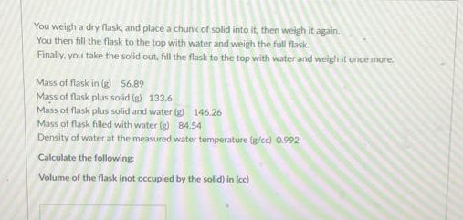 You weigh a dry flask, and place a chunk of solid into it, then weigh it again.
You then fill the flask to the top with water and weigh the full flask.
Finally, you take the solid out, fill the flask to the top with water and weigh it once more.
Mass of flask in (g) 56.89
Mass of flask plus solid (g) 133.6
Mass of flask plus solid and water (g) 146.26
Mass of flask filled with water (g) 84.54
Density of water at the measured water temperature (g/cc) 0.992
Calculate the following
Volume of the flask (not occupied by the solid) in (cc)
